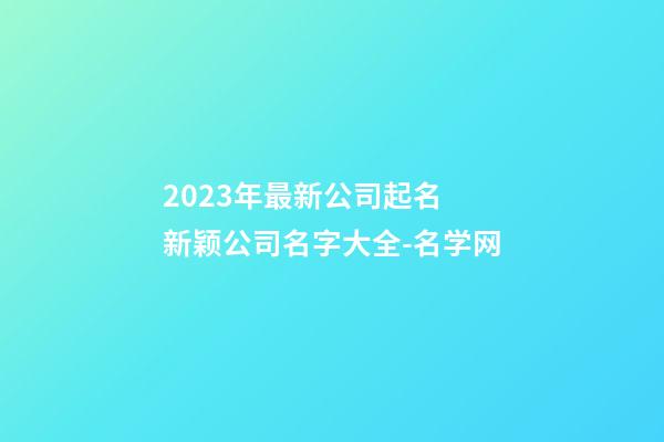 2023年最新公司起名 新颖公司名字大全-名学网